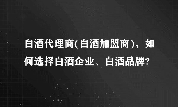 白酒代理商(白酒加盟商)，如何选择白酒企业、白酒品牌?