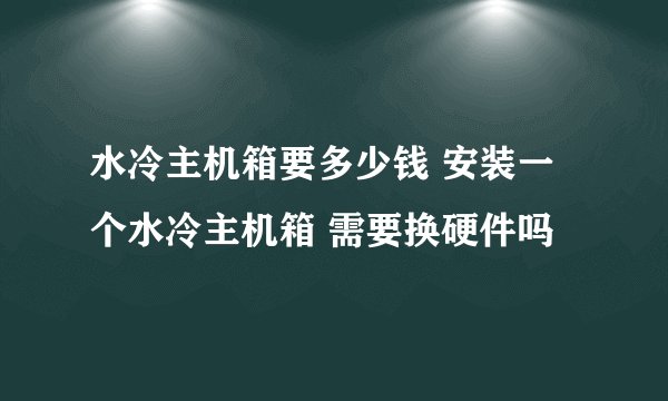 水冷主机箱要多少钱 安装一个水冷主机箱 需要换硬件吗