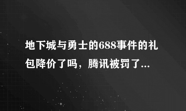 地下城与勇士的688事件的礼包降价了吗，腾讯被罚了吗，现在的礼包分别要多少钱