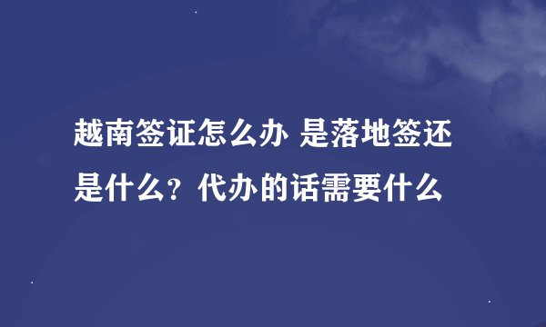 越南签证怎么办 是落地签还是什么？代办的话需要什么