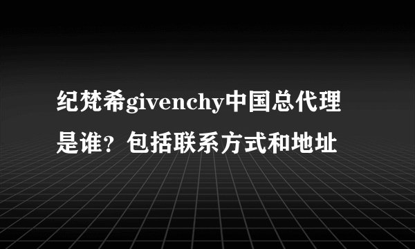 纪梵希givenchy中国总代理是谁？包括联系方式和地址