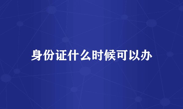 身份证什么时候可以办