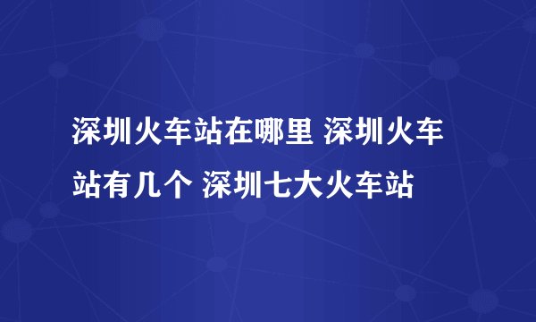 深圳火车站在哪里 深圳火车站有几个 深圳七大火车站