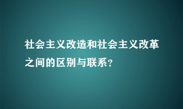 社会主义改造和社会主义改革之间的区别与联系？