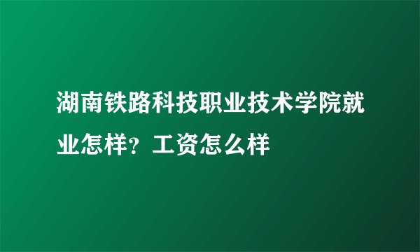 湖南铁路科技职业技术学院就业怎样？工资怎么样