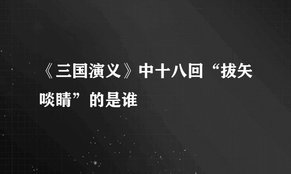 《三国演义》中十八回“拔矢啖睛”的是谁