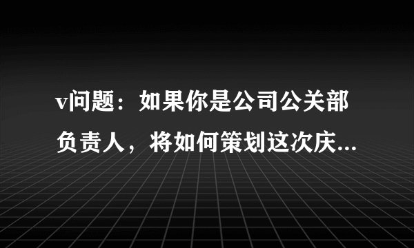 v问题：如果你是公司公关部负责人，将如何策划这次庆典活动，请详细陈述过程和步骤（不少于400个字）。