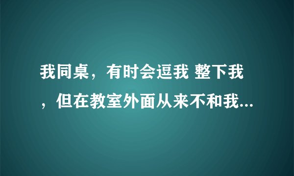 我同桌，有时会逗我 整下我，但在教室外面从来不和我说话，也不看我，就只有一次放学了才这样，有时我会