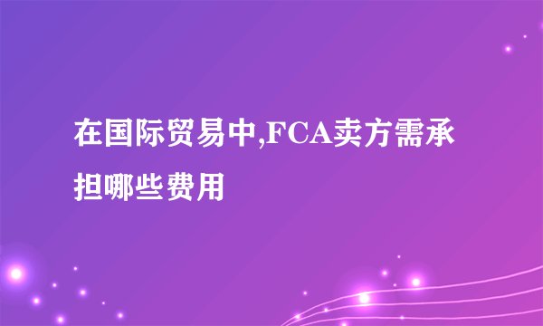 在国际贸易中,FCA卖方需承担哪些费用