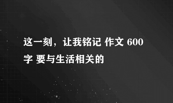 这一刻，让我铭记 作文 600字 要与生活相关的