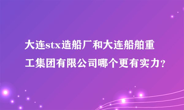 大连stx造船厂和大连船舶重工集团有限公司哪个更有实力？