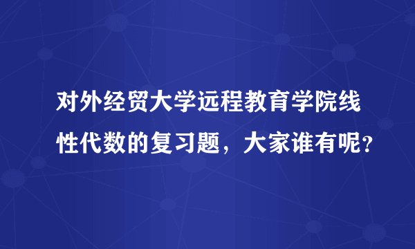 对外经贸大学远程教育学院线性代数的复习题，大家谁有呢？