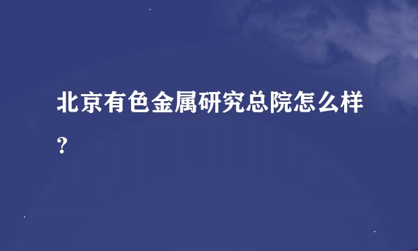 北京有色金属研究总院怎么样？