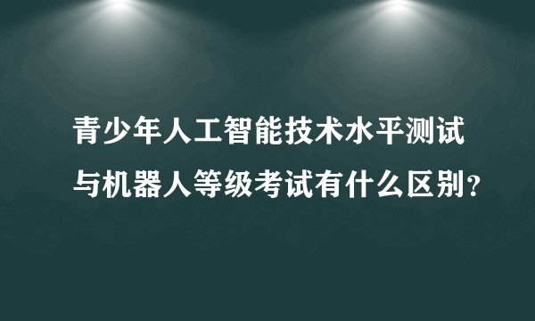 青少年人工智能技术水平测试与机器人等级考试有什么区别？