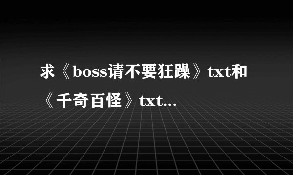 求《boss请不要狂躁》txt和《千奇百怪》txt都是雪原幽灵写的，3 2 9 9 0 1 6 4