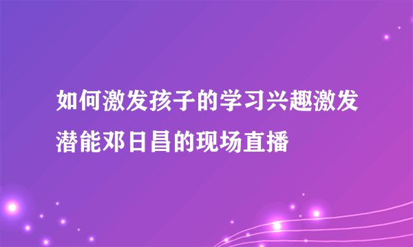 如何激发孩子的学习兴趣激发潜能邓日昌的现场直播