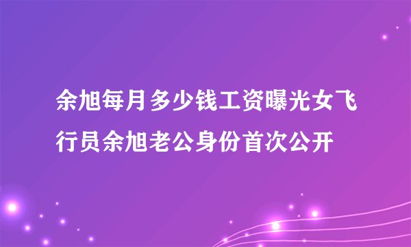 余旭每月多少钱工资曝光女飞行员余旭老公身份首次公开