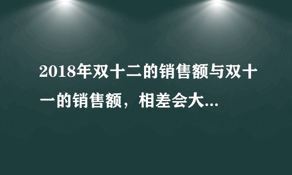 2018年双十二的销售额与双十一的销售额，相差会大吗？原因有哪些？