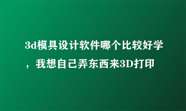 3d模具设计软件哪个比较好学，我想自己弄东西来3D打印