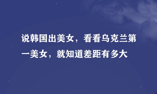 说韩国出美女，看看乌克兰第一美女，就知道差距有多大