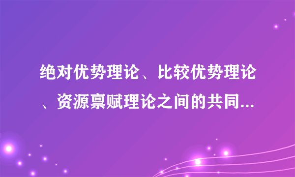 绝对优势理论、比较优势理论、资源禀赋理论之间的共同点与区别是什么？