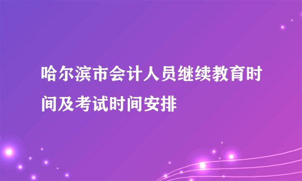 哈尔滨市会计人员继续教育时间及考试时间安排