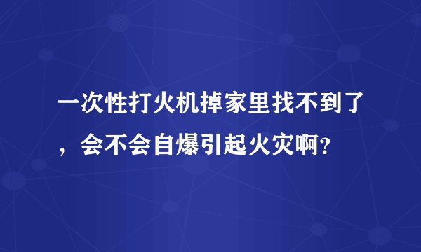 一次性打火机掉家里找不到了，会不会自爆引起火灾啊？