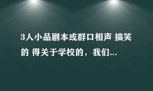 3人小品剧本或群口相声 搞笑的 得关于学校的，我们艺术节要表演！ 是2女1男 要自己编的，不要抄的 急急