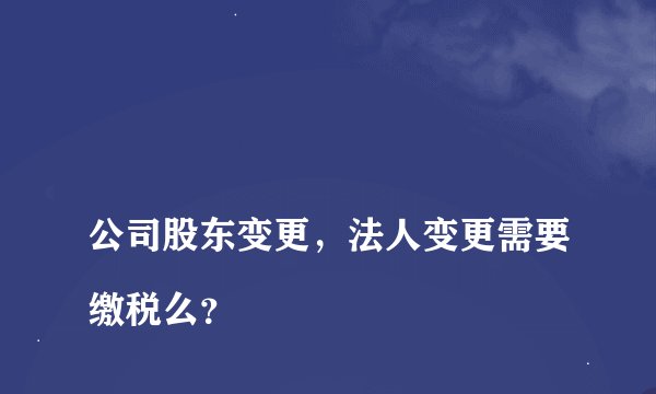 
公司股东变更，法人变更需要缴税么？

