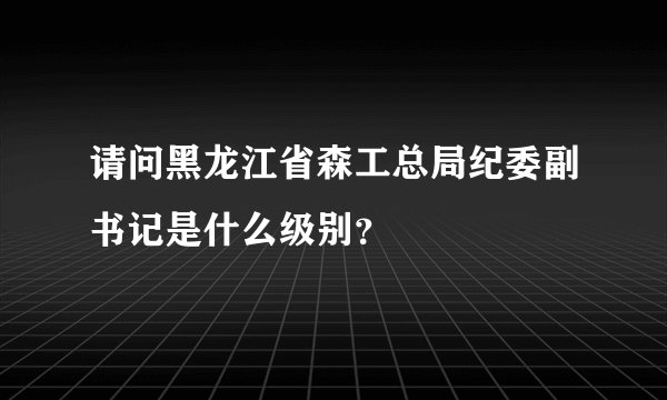 请问黑龙江省森工总局纪委副书记是什么级别？