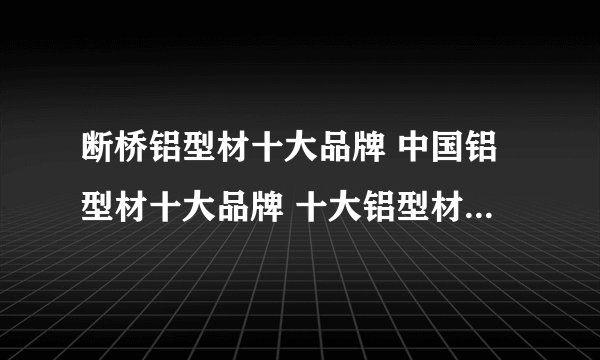 断桥铝型材十大品牌 中国铝型材十大品牌 十大铝型材公司 中国十大铝型材厂家 中国铝型材十大品牌