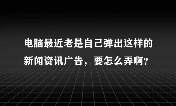 电脑最近老是自己弹出这样的新闻资讯广告，要怎么弄啊？