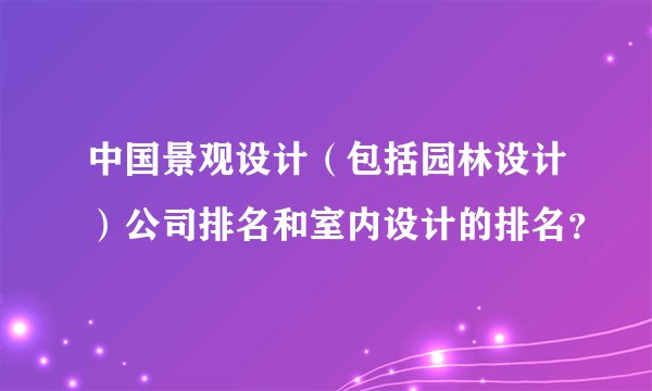 中国景观设计（包括园林设计）公司排名和室内设计的排名？