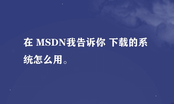 在 MSDN我告诉你 下载的系统怎么用。