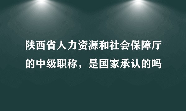 陕西省人力资源和社会保障厅的中级职称，是国家承认的吗