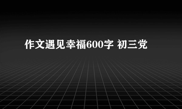 作文遇见幸福600字 初三党