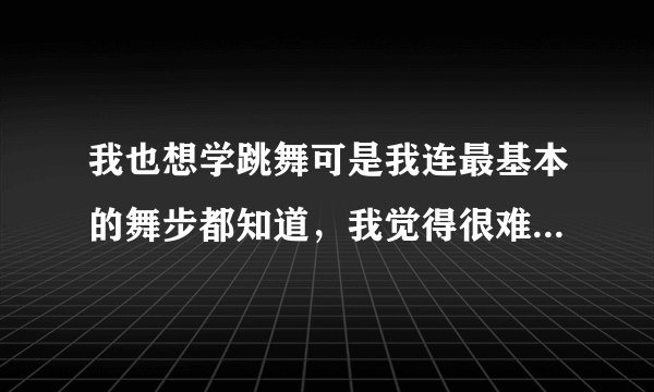 我也想学跳舞可是我连最基本的舞步都知道，我觉得很难学，怎么学啊