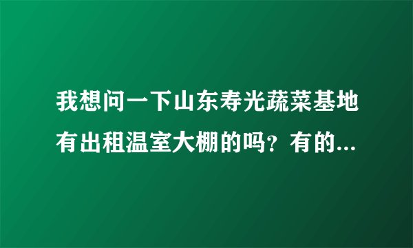我想问一下山东寿光蔬菜基地有出租温室大棚的吗？有的话是怎么租的（多少钱是按年还是按月）