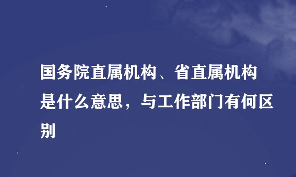 国务院直属机构、省直属机构是什么意思，与工作部门有何区别