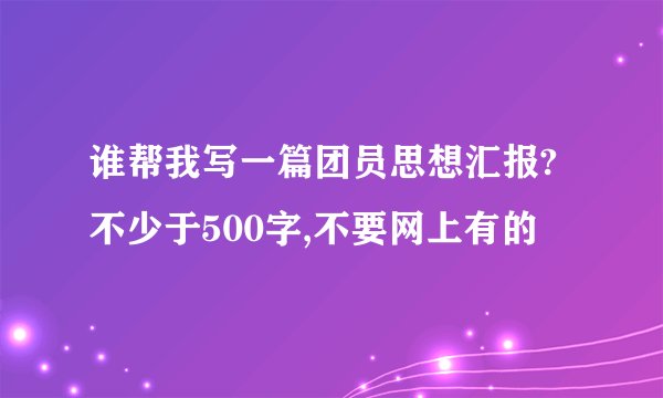 谁帮我写一篇团员思想汇报?不少于500字,不要网上有的