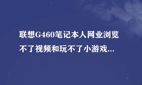 联想G460笔记本人网业浏览不了视频和玩不了小游戏联QQ空间也显示不了但文子网业无问题！急，求助！