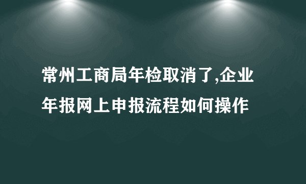 常州工商局年检取消了,企业年报网上申报流程如何操作