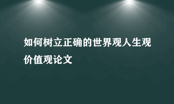 如何树立正确的世界观人生观价值观论文
