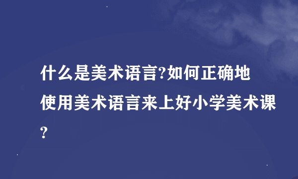 什么是美术语言?如何正确地使用美术语言来上好小学美术课?