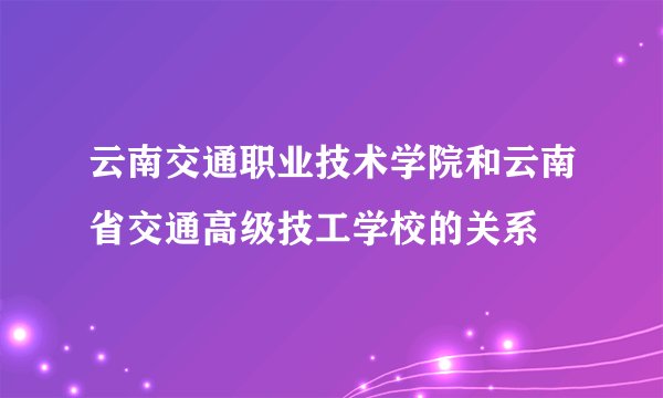 云南交通职业技术学院和云南省交通高级技工学校的关系