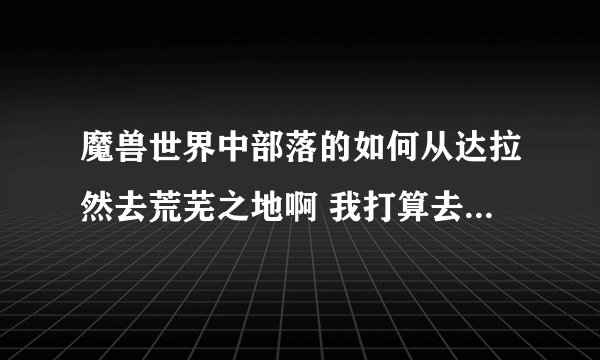魔兽世界中部落的如何从达拉然去荒芜之地啊 我打算去那里采矿的可每次都都看到即将到的时候却不能前进了 .