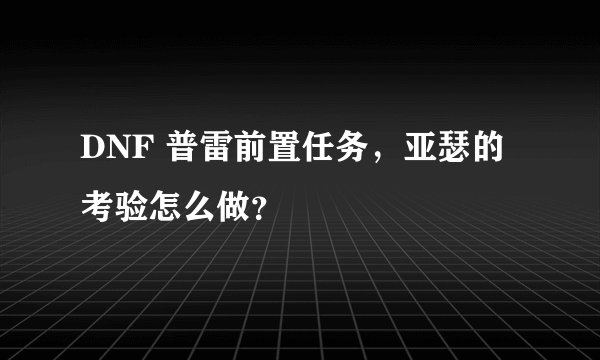 DNF 普雷前置任务，亚瑟的考验怎么做？