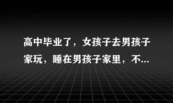 高中毕业了，女孩子去男孩子家玩，睡在男孩子家里，不睡一个房间，这样好不好？