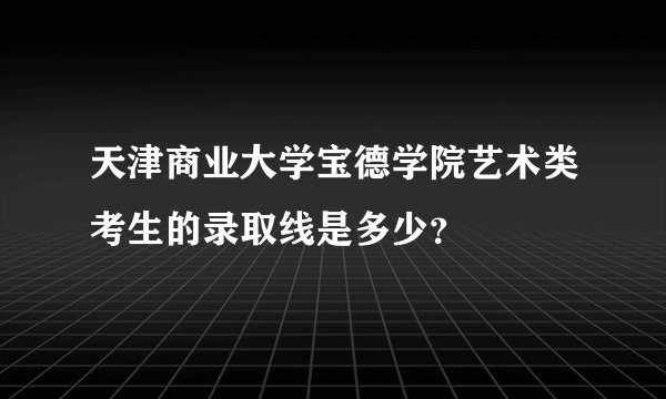 天津商业大学宝德学院艺术类考生的录取线是多少？