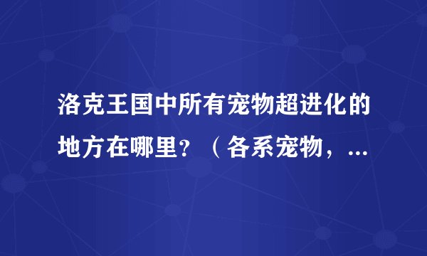 洛克王国中所有宠物超进化的地方在哪里？（各系宠物，例如：迪莫）谢谢了，大神帮忙啊